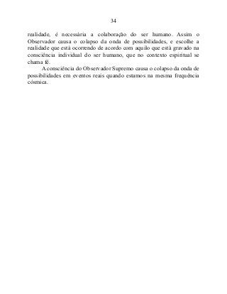 34
realidade, é necessária a colaboração do ser humano. Assim o
Observador causa o colapso da onda de possibilidades, e escolhe a
realidade que está ocorrendo de acordo com aquilo que está gravado na
consciência individual do ser humano, que no contexto espiritual se
chama fé.
A consciência do Observador Supremo causa o colapso da onda de
possibilidades em eventos reais quando estamos na mesma frequência
cósmica.
 