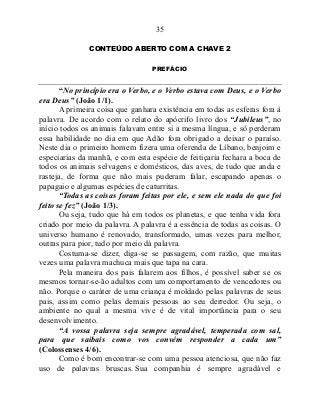 35
CONTEÚDO ABERTO COM A CHAVE 2
PREFÁCIO
“No princípio era o Verbo, e o Verbo estava com Deus, e o Verbo
era Deus” (João 1/1).
A primeira coisa que ganhara existência em todas as esferas fora à
palavra. De acordo com o relato do apócrifo livro dos “Jubileus”, no
início todos os animais falavam entre si a mesma língua, e só perderam
essa habilidade no dia em que Adão fora obrigado a deixar o paraíso.
Neste dia o primeiro homem fizera uma oferenda de Líbano, benjoim e
especiarias da manhã, e com esta espécie de feitiçaria fechara a boca de
todos os animais selvagens e domésticos, das aves, de tudo que anda e
rasteja, de forma que não mais puderam falar, escapando apenas o
papagaio e algumas espécies de caturritas.
“Todas as coisas foram feitas por ele, e sem ele nada do que foi
feito se fez” (João 1/3).
Ou seja, tudo que há em todos os planetas, e que tenha vida fora
criado por meio da palavra. A palavra é a essência de todas as coisas. O
universo humano é renovado, transformado, umas vezes para melhor,
outras para pior, tudo por meio dá palavra.
Costuma-se dizer, diga-se se passagem, com razão, que muitas
vezes uma palavra machuca mais que tapa na cara.
Pela maneira dos pais falarem aos filhos, é possível saber se os
mesmos tornar-se-ão adultos com um comportamento de vencedores ou
não. Porque o caráter de uma criança é moldado pelas palavras de seus
pais, assim como pelas demais pessoas ao seu derredor. Ou seja, o
ambiente no qual a mesma vive é de vital importância para o seu
desenvolvimento.
“A vossa palavra seja sempre agradável, temperada com sal,
para que saibais como vos convém responder a cada um”
(Colossenses 4/6).
Como é bom encontrar-se com uma pessoa atenciosa, que não faz
uso de palavras bruscas. Sua companhia é sempre agradável e
 