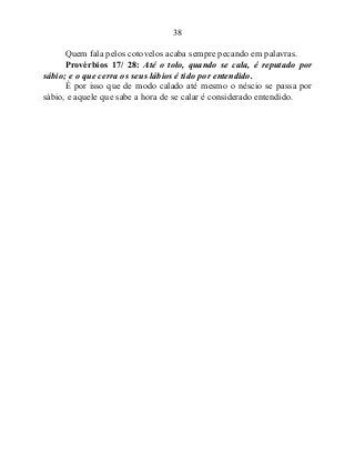 38
Quem fala pelos cotovelos acaba sempre pecando em palavras.
Provérbios 17/ 28: Até o tolo, quando se cala, é reputado por
sábio; e o que cerra os seus lábios é tido por entendido.
É por isso que de modo calado até mesmo o néscio se passa por
sábio, e aquele que sabe a hora de se calar é considerado entendido.
 