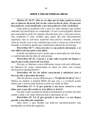39
MORTE E VIDA NO PODER DA LÍNGUA
Mateus 12/ 36-37: Mas eu vos digo que de toda a palavra ociosa
que os homens disserem hão de dar conta no dia do juízo. Porque por
tuas palavras serás justificado, e por tuas palavras serás condenado.
Cada palavra proferida tem o peso de uma sentença que poderá
redundar em justificação ou condenação. Já ouvi certo pregador afirmar
que uma palavra pode ser imunda, obscena para uns, e não para outros.
Isso realmente é uma verdade para quem não tem discernimento
espiritual, mas no universo espiritual uma palavra imunda, obscena,
vibra de acordo com o seu conteúdo que torna a ressoar na esfera física
trazendo a existência àquilo que costumamos chamar de má energia.
Provérbios 18/ 7: A boca do tolo é a sua própria destruição, e os
seus lábios um laço para a sua alma.
Contido nas palavras está o poder para a destruição da vida física,
e o aprisionamento da alma de uma pessoa.
Provérbios 18/ 21: A morte e a vida estão no poder da língua; e
aquele que a ama comerá do seu fruto.
Ou seja, se falarmos coisas edificantes nossa vida será edificante.
Se falarmos de coisas relacionadas às obras da carne com certeza
morreremos espiritualmente*.
Provérbios 10/ 14: Os sábios entesouram a sabedoria; mas a
boca do tolo o aproxima da ruína.
Não são poucos os que afirmam que a “Confissão Positiva” não é
bíblica, no entanto, a própria Bíblia diz que sim, e o versículo acima
afirma que o néscio pode destruir-se pelo seu modo de falar.
Provérbios 13/ 3: O que guarda a sua boca conserva a sua
alma, mas o que abre muito os seus lábios se destrói.
Ou seja, medir as palavras implica diretamente no manter em bom
estado a alma, e do muito falar procede à destruição do ser.
Provérbios 21/ 23: O que guarda a sua boca e a sua língua
guarda a sua alma das angústias.
Quer dizer: o que modera nas palavras automaticamente está
protegendo sua alma das angústias.
 