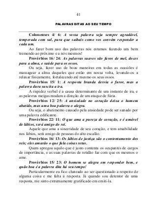 41
PALAVRAS DITAS AO SEU TEMPO
Colossenses 4/ 6: A vossa palavra seja sempre agradável,
temperada com sal, para que saibais como vos convém responder a
cada um.
Ao fazer bom uso das palavras nós estamos fazendo um bem
tremendo ao próximo e a nós mesmos!
Provérbios 16/ 24: As palavras suaves são favos de mel, doces
para a alma, e saúde para os ossos.
Ou seja, fazer uso de boas maneiras em todas as ocasiões é
massagear a alma daqueles que estão em nossa volta, levando-os a
relaxar fisicamente, fortalecendo até mesmo os seus ossos.
Provérbios 15/ 1: A resposta branda desvia o furor, mas a
palavra dura suscita a ira.
A rispidez verbal é a causa determinante de um instante de ira, e
as palavras meigas mudam a direção de um ataque de fúria.
Provérbios 12/ 25: A ansiedade no coração deixa o homem
abatido, mas uma boa palavra o alegra.
Ou seja, o abatimento causado pela ansiedade pode ser sanado por
uma palavra edificante.
Provérbios 22/ 11: O que ama a pureza de coração, e é amável
de lábios, será amigo do rei.
Aquele que ama a sinceridade de seu coração, e tem amabilidade
nos lábios, será amigo de pessoas do alto escalão.
Provérbios 16/ 13: Os lábios de justiça são o contentamento dos
reis; eles amarão o que fala coisas retas.
Quem apregoa aquilo que é justo contenta os ocupantes de cargos
de importância, e as suas palavras de retidão faz com que os mesmos o
ame.
Provérbios 15/ 23: O homem se alegra em responder bem, e
quão boa é a palavra dita há seu tempo!
Particularmente eu fico chateado ao ser questionado a respeito de
alguma coisa e me falta à resposta. Já quando sou detentor de uma
resposta, me sinto extremamente gratificado em emiti-la.
 