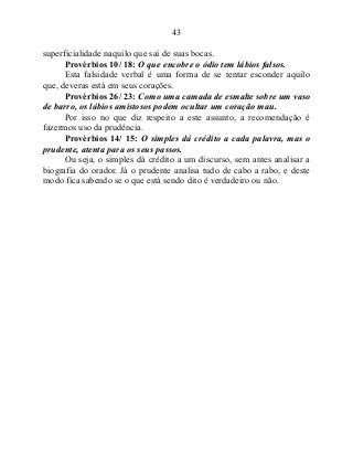 43
superficialidade naquilo que sai de suas bocas.
Provérbios 10/ 18: O que encobre o ódio tem lábios falsos.
Esta falsidade verbal é uma forma de se tentar esconder aquilo
que, deveras está em seus corações.
Provérbios 26/ 23: Como uma camada de esmalte sobre um vaso
de barro, os lábios amistosos podem ocultar um coração mau.
Por isso no que diz respeito a este assunto, a recomendação é
fazermos uso da prudência.
Provérbios 14/ 15: O simples dá crédito a cada palavra, mas o
prudente, atenta para os seus passos.
Ou seja, o simples dá crédito a um discurso, sem antes analisar a
biografia do orador. Já o prudente analisa tudo de cabo a rabo, e deste
modo fica sabendo se o que está sendo dito é verdadeiro ou não.
 