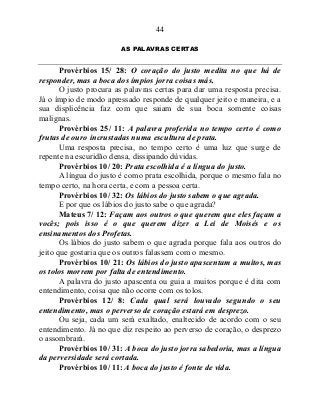 44
AS PALAVRAS CERTAS
Provérbios 15/ 28: O coração do justo medita no que há de
responder, mas a boca dos ímpios jorra coisas más.
O justo procura as palavras certas para dar uma resposta precisa.
Já o ímpio de modo apressado responde de qualquer jeito e maneira, e a
sua displicência faz com que saiam de sua boca somente coisas
malignas.
Provérbios 25/ 11: A palavra proferida no tempo certo é como
frutas de ouro incrustadas numa escultura de prata.
Uma resposta precisa, no tempo certo é uma luz que surge de
repente na escuridão densa, dissipando dúvidas.
Provérbios 10/ 20: Prata escolhida é a língua do justo.
A língua do justo é como prata escolhida, porque o mesmo fala no
tempo certo, na hora certa, e com a pessoa certa.
Provérbios 10/ 32: Os lábios do justo sabem o que agrada.
E por que os lábios do justo sabe o que agrada?
Mateus 7/ 12: Façam aos outros o que querem que eles façam a
vocês; pois isso é o que querem dizer a Lei de Moisés e os
ensinamentos dos Profetas.
Os lábios do justo sabem o que agrada porque fala aos outros do
jeito que gostaria que os outros falassem com o mesmo.
Provérbios 10/ 21: Os lábios do justo apascentam a muitos, mas
os tolos morrem por falta de entendimento.
A palavra do justo apascenta ou guia a muitos porque é dita com
entendimento, coisa que não ocorre com os tolos.
Provérbios 12/ 8: Cada qual será louvado segundo o seu
entendimento, mas o perverso de coração estará em desprezo.
Ou seja, cada um será exaltado, enaltecido de acordo com o seu
entendimento. Já no que diz respeito ao perverso de coração, o desprezo
o assombrará.
Provérbios 10/ 31: A boca do justo jorra sabedoria, mas a língua
da perversidade será cortada.
Provérbios 10/ 11: A boca do justo é fonte de vida.
 