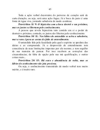 45
Toda a ação verbal decorrente do perverso de coração será de
curta duração, ou seja, será uma ação fugaz. Já a boca do justo é uma
fonte de água viva, jorrando sabedoria de modo contínuo.
Provérbios 11/ 9: O hipócrita com a boca destrói o seu próximo,
mas os justos se libertam pelo conhecimento.
A pessoa que revela hipocrisia tem contido em si o poder de
destruir o próximo, contudo, os justos são libertos pelo conhecimento.
Provérbios 10/ 11: Nos lábios do entendido se acha a sabedoria,
mas a vara é para as costas do falto de entendimento.
O entendido fala pela faculdade pela qual o espírito se apodera das
ideias e as compreende. Já o desprovido de entendimento tem
consciência de suas limitações impostas por ele mesmo, e tem orgulho
de sua maneira de pensar. Por isso recebem as correções das
circunstâncias, da falta de opção pela sua má qualificação, e outras
coisas mais...
Provérbios 20/ 15: Há ouro e abundância de rubis, mas os
lábios do conhecimento são joia preciosa.
Ou seja, o conhecimento transmitido de modo verbal tem muito
mérito, e é muito raro.
 