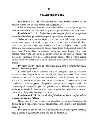 46
A FALSIDADE DA BOCA
Provérbios 24/ 28: Não testemunhe sem motivo contra o seu
próximo nem use os seus lábios para enganá-lo.
Infelizmente o ser humano tem uma tendência natural para ignorar
esta recomendação, e fazer uso das palavras para ludibriar ao próximo.
Provérbios 21/ 6: Trabalhar com língua falsa para ajuntar
tesouros é vaidade que conduz aqueles que buscam a morte.
Todas as vezes que me deparo com este versículo surge em minha
mente uma grande leva de pregadores de nossos dias. Quem de fato
estuda as escrituras sabe que a doutrina desses religiosos não é nada
bíblica, e que o único propósito desses pregadores é arrancar dinheiro de
seus fieis. Na verdade os mesmos trabalham com língua falsa para
manter uma vida de luxo, comprar estações de rádios, canais de
televisão, fazendas, aviões, e outras coisas mais... Mas o verso acima
afirma de modo categórico que na verdade os mesmos estão buscando a
morte.
Provérbios 20/ 14: Nada vale, nada vale, dirá o comprador, mas,
indo-se, então se gabará.
É claro que não é somente na área religiosa que se costuma
trabalhar com língua falsa para se adquirir bens materiais. Em outras
esferas faz-se uso do mesmo mecanismo, principalmente em certos
setores do comércio, na maioria das vezes informal. O comprador tenta
desdenhar o máximo possível o produto que pretende adquirir, e depois
de conseguir comprá-lo por um preço bem abaixo do que realmente
valia sai jactando do bom negócio que concretizara. Mal sabe o mesmo
que está se dirigindo direto para a morte.
Provérbios 4/ 24: Desvia de ti a falsidade da boca, e afasta de ti
a perversidade dos lábios.
Quem quer ter vida, e vida com abundância, tem que desviar-se da
falsidade da boca, afastar-se da perversidade dos lábios, caso contrário
perecerá.
Provérbios 12/ 19: O lábio da verdade permanece para sempre,
mas a língua da falsidade, dura por um só momento.
 