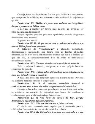 47
Ou seja, fazer uso de palavras fictícias para ludibriar é uma prática
que tem prazo de validade, assim como a vida espiritual do sujeito em
questão.
Provérbios 19/ 1: Melhor é o pobre que anda na sua integridade
do que o perverso de lábios e tolo.
E por que é melhor ser pobre, mas íntegro, ao invés de ter
péssimas qualidades morais?
Porque aqueles que têm péssimas qualidades morais dirigem-se
diretamente para a morte!
E quanto aos tolos?
Provérbios 10/ 10: O que acena com os olhos causa dores, e o
tolo de lábios ficará transtornado.
A definição de “transtornado” é alterado, perturbado,
desorganizado, malogrado, que ficara com as feições alteradas,
demente, louco. Por isso é infinitamente melhor ser pobre e íntegro do
que ser tolo, e consequentemente alvo de todas as deficiências
mencionadas acima.
Provérbios 14/ 3: Na boca do tolo está a punição da soberba.
Todo o néscio é soberbo, arrogante, e a sua própria boca se
encarrega de puni-lo.
Provérbios 15/ 2: A língua dos sábios adorna a sabedoria, mas a
boca dos tolos derrama a estultícia.
A boca dos tolos não tem bom senso ou discernimento. Por isso
ela derrama palavras frívolas o tempo todo.
Provérbios 15/ 14: O coração entendido buscará o
conhecimento, mas a boca dos tolos se apascentará de estultícia.
Ou seja, a boca dos tolos será guiada por coisas fúteis, sem valia,
ao contrário do coração do entendido que busca de contínuo o
conhecimento para a edificação do próximo e sua.
Provérbios 23/ 9: Não fales ao ouvido do tolo, porque
desprezará a sabedoria das tuas palavras.
Provérbios 17/ 7: Não convém ao tolo a fala excelente.
O néscio não concorda com aquilo que é proferido para a
edificação. Sua satisfação está nas frivolidades verbais.
Provérbios 18/ 6: Os lábios do tolo entram na contenda, e a sua
 