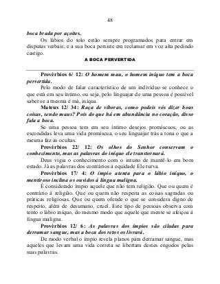 48
boca brada por açoites.
Os lábios do tolo estão sempre programados para entrar em
disputas verbais, e a sua boca persiste em reclamar em voz alta pedindo
castigo.
A BOCA PERVERTIDA
Provérbios 6/ 12: O homem mau, o homem iníquo tem a boca
pervertida.
Pelo modo de falar característico de um indivíduo se conhece o
que está em seu íntimo, ou seja, pelo linguajar de uma pessoa é possível
saber se a mesma é má, iníqua.
Mateus 12/ 34: Raça de víboras, como podeis vós dizer boas
coisas, sendo maus? Pois do que há em abundância no coração, disso
fala a boca.
Se uma pessoa tem em seu íntimo desejos promíscuos, ou as
escondidas leva uma vida promíscua, o seu linguajar trás a tona o que a
mesma faz as ocultas.
Provérbios 22/ 12: Os olhos do Senhor conservam o
conhecimento, mas as palavras do iníquo ele transtornará.
Deus vigia o conhecimento com o intuito de mantê-lo em bom
estado. Já as palavras dos contrários à equidade Ele turva.
Provérbios 17/ 4: O ímpio atenta para o lábio iníquo, o
mentiroso inclina os ouvidos à língua maligna.
É considerado ímpio aquele que não tem religião. Que ou quem é
contrário à religião. Que ou quem não respeita as coisas sagradas ou
práticas religiosas. Que ou quem ofende o que se considera digno de
respeito, além de desumano, cruel. Este tipo de pessoas observa com
tento o lábio iníquo, do mesmo modo que aquele que mente se afeiçoa à
língua maligna.
Provérbios 12/ 6: As palavras dos ímpios são ciladas para
derramar sangue, mas a boca dos retos os livrará.
De modo verbal o ímpio revela planos para derramar sangue, mas
aqueles que levam uma vida correta se libertam destes engodos pelas
suas palavras.
 