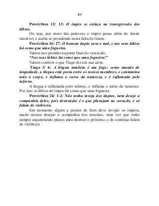 49
Provérbios 12/ 13: O ímpio se enlaça na transgressão dos
lábios.
Ou seja, por meio das palavras o ímpio passa além do limite
razoável, e acaba se prendendo nesta falta de limite.
Provérbios 16/ 27: O homem ímpio cava o mal, e nos seus lábios
há como que uma fogueira.
Vamos nos prender na parte final do versículo.
“Nos seus lábios há como que uma fogueira!”
Vamos conferir o que Tiago diz em sua carta.
Tiago 3/ 6: A língua também é um fogo; como mundo de
iniquidade, a língua está posta entre os nossos membros, e contamina
todo o corpo, e inflama o curso da natureza, e é inflamada pelo
inferno.
A língua é inflamada pelo inferno, e inflama o curso da natureza.
Por isso os lábios do ímpio há como que uma fogueira.
Provérbios 24/ 1-2: Não tenha inveja dos ímpios, nem deseje a
companhia deles; pois destruição é o que planejam no coração, e só
falam de violência.
Em momento algum a pessoa de bem deve invejar os ímpios,
muito menos desejar a companhia dos mesmos, uma vez que estão
sempre arquitetando planos para destruir o próximo, e de contínuo falam
de violência.
 