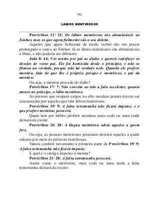 50
LÁBIOS MENTIROSOS
Provérbios 12/ 22: Os lábios mentirosos são abomináveis ao
Senhor, mas os que agem fielmente são o seu deleite.
Aqueles que agem fielmente de modo verbal são um prazer
prolongado e suave ao Senhor. Já os lábios mentirosos são abomináveis
a Deus, e não poderia ser diferente.
João 8/ 44: Vós tendes por pai ao diabo, e quereis satisfazer os
desejos de vosso pai. Ele foi homicida desde o princípio, e não se
firmou na verdade, porque não há verdade nele. Quando ele profere
mentira, fala do que lhe é próprio, porque é mentiroso, e pai da
mentira.
Ou seja, a mentira procede do diabo!
Provérbios 17/ 7: Não convém ao tolo a fala excelente; quanto
menos ao príncipe, o lábio mentiroso.
As pessoas que ocupam cargos no alto escalam jamais devem ser
assessoradas por aqueles que têm lábios mentirosos.
Provérbios 19/ 9: A falsa testemunha não ficará impune; e o
que profere mentiras perecerá.
Quem tem por hábito proferir mentiras mais cedo ou mais tarde
deixará de existir.
Provérbios 26/ 28: A língua mentirosa odeia aqueles a quem
fere.
Ou seja, as pessoas mentirosas procuram destruir aqueles a quem
odeiam por meio de palavras mentirosas.
Vamos conferir novamente a primeira parte de Provérbios 19/ 9:
A falsa testemunha não ficará impune.
E qual é o castigo imposto à mesma?
Provérbios 21/ 28: A falsa testemunha perecerá.
Assim como o mentiroso, mais cedo ou mais tarde a falsa
testemunha deixará de existir.
 