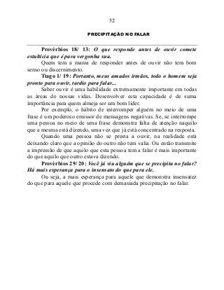 52
PRECIPITAÇÃO NO FALAR
Provérbios 18/ 13: O que responde antes de ouvir comete
estultícia que é para vergonha sua.
Quem tem a mania de responder antes de ouvir não tem bom
senso ou discernimento.
Tiago 1/ 19: Portanto, meus amados irmãos, todo o homem seja
pronto para ouvir, tardio para falar...
Saber ouvir é uma habilidade extremamente importante em todas
as áreas de nossas vidas. Desenvolver esta capacidade é de suma
importância para quem almeja ser um bom líder.
Por exemplo, o hábito de interromper alguém no meio de uma
frase é um poderoso emissor de mensagens negativas. Se, se interrompe
uma pessoa no meio de uma frase demonstra falta de atenção naquilo
que a mesma está dizendo, uma vez que já está concentrado na resposta.
Quando uma pessoa não se presta a ouvir, na realidade está
deixando claro que a opinião do outro não tem valia. Ou então transmite
a impressão de que aquilo que esta pessoa tem a falar é mais importante
do que aquilo que outro estava dizendo.
Provérbios 29/ 20: Você já viu alguém que se precipita no falar?
Há mais esperança para o insensato do que para ele.
Ou seja, a mais esperança para aquele que demonstra insensatez
do que para aquele que procede com demasiada precipitação no falar.
 