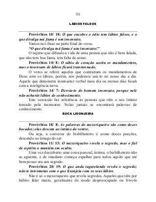 53
LÁBIOS FALSOS
Provérbios 10/ 18: O que encobre o ódio tem lábios falsos, e o
que divulga má fama é um insensato.
Vamos nos fixar na parte final do verso.
“O que divulga má fama é um insensato!”
O sujeito que difunde a vida de uma pessoa que não é bem falada,
que não tem boa fama, tem falta de senso.
Provérbios 10/ 8: O sábio de coração aceita os mandamentos,
mas o insensato de lábios ficará transtornado.
O verso se refere aqueles que contrariam os mandamentos de
Deus com os lábios, porém, nós podemos usá-lo no nosso dia a dia.
Aquele que demonstra insensatez verbal mais dia ou menos dias ficará
com a inteligência turva.
Provérbios 14/ 7: Desvia-te do homem insensato, porque nele
não acharás lábios de conhecimento.
Este versículo faz referência às pessoas que têm o seu íntimo
tomado pela insensatez. Nelas jamais se encontrará palavras de
conhecimento.
BOCA LISONJEIRA
Provérbios 18/ 8: As palavras do mexeriqueiro são como doces
bocados; elas descem ao íntimo do ventre.
Ou seja, a conversa do bisbilhoteiro é como doces porções,
descendo ao âmago do ser.
Provérbios 11/ 13: O mexeriqueiro revela o segredo, mas o fiel
de espírito o mantém em oculto.
Uma vez descoberto uma coisa pessoal, íntima, o bisbilhoteiro não
se aguenta, e de imediato começa espalhar para todos aquilo que até
bem pouco era um segredo.
Provérbios 20/ 19: O que anda tagarelando revela o segredo;
não te intrometas com o que lisonjeia com os seus lábios.
Não é só o mexeriqueiro que revela segredos. Aqueles que têm por
hábito falar muito, geralmente de modo despreocupado ou frívolo
 
