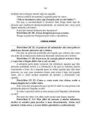 54
também não consegue manter algo em segredo.
Vamos conferir novamente a segunda parte do verso.
“Não te intrometas com o que lisonjeia com os seus lábios!”
Ou seja, a recomendação é ficarmos bem longe deste tipo de
pessoas que enaltecem desmesuradamente, na maioria das vezes com
algum interesse em mente!
E por que manter distância dos lisonjeiros?
Provérbios 26/ 28: A boca lisonjeira provoca a ruína.
Porque as palavras lisonjeiras provocam a decadência.
LÍNGUA DOBRE
Provérbios 26/ 22: As palavras do caluniador são como petiscos
deliciosos; descem saborosos até o íntimo.
Ou seja, as palavras proferidas por aquele que calunia são como
um prato de comida muito deliciosa descendo saborosas até o íntimo.
Provérbios 17/ 20: O perverso de coração jamais achará o bem;
e o que tem a língua dobre vem a cair no mal.
A primeira parte deste versículo faz referência àqueles que têm
péssima qualidade moral, e a afirmação é de que os mesmos jamais
encontrarão o bem. Já a segunda parte se refere aqueles que têm duas
palavras, ou seja, num momento dizem uma coisa e logo em seguida
outro, isto é, estão sempre mudando de opinião, e externando esta
opinião.
Provérbios 25/ 23: Como o vento norte traz chuva, assim a
língua fingida traz o olhar irado.
Este verso nos assegura de que é possível saber se uma pessoa está
proferindo palavras fingidas ou não.
E como é possível saber se uma pessoa está fingindo verbalmente
ou não?
Por meio do olhar. Um olhar irado revela uma língua fingida!
Provérbios 5/ 1-2: Meu filho dê atenção à minha sabedoria,
incline os ouvidos para perceber o meu discernimento. Assim você
manterá o bom senso, e os seus lábios guardarão o conhecimento.
 