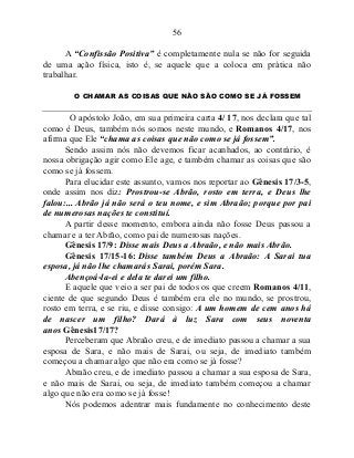 56
A “Confissão Positiva” é completamente nula se não for seguida
de uma ação física, isto é, se aquele que a coloca em prática não
trabalhar.
O CHAMAR AS COISAS QUE NÃO SÃO COMO SE JÁ FOSSEM
O apóstolo João, em sua primeira carta 4/ 17, nos declara que tal
como é Deus, também nós somos neste mundo, e Romanos 4/17, nos
afirma que Ele “chama as coisas que não como se já fossem”.
Sendo assim nós não devemos ficar acanhados, ao contrário, é
nossa obrigação agir como Ele age, e também chamar as coisas que são
como se já fossem.
Para elucidar este assunto, vamos nos reportar ao Gênesis 17/3-5,
onde assim nos diz: Prostrou-se Abrão, rosto em terra, e Deus lhe
falou:... Abrão já não será o teu nome, e sim Abraão; porque por pai
de numerosas nações te constituí.
A partir desse momento, embora ainda não fosse Deus passou a
chamar e a ter Abrão, como pai de numerosas nações.
Gênesis 17/9: Disse mais Deus a Abraão, e não mais Abrão.
Gênesis 17/15-16: Disse também Deus a Abraão: A Sarai tua
esposa, já não lhe chamarás Sarai, porém Sara.
Abençoá-la-ei e dela te darei um filho.
E aquele que veio a ser pai de todos os que creem Romanos 4/11,
ciente de que segundo Deus é também era ele no mundo, se prostrou,
rosto em terra, e se riu, e disse consigo: A um homem de cem anos há
de nascer um filho? Dará à luz Sara com seus noventa
anos Gênesis17/17?
Perceberam que Abraão creu, e de imediato passou a chamar a sua
esposa de Sara, e não mais de Sarai, ou seja, de imediato também
começou a chamar algo que não era como se já fosse?
Abraão creu, e de imediato passou a chamar a sua esposa de Sara,
e não mais de Sarai, ou seja, de imediato também começou a chamar
algo que não era como se já fosse!
Nós podemos adentrar mais fundamente no conhecimento deste
 