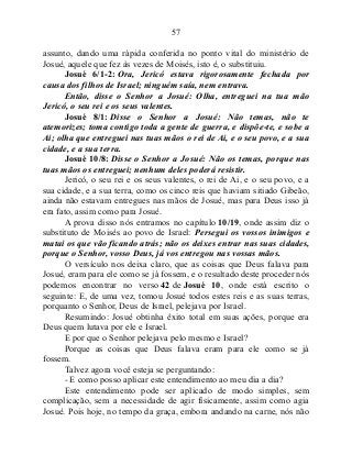 57
assunto, dando uma rápida conferida no ponto vital do ministério de
Josué, aquele que fez às vezes de Moisés, isto é, o substituiu.
Josué 6/1-2: Ora, Jericó estava rigorosamente fechada por
causa dos filhos de Israel; ninguém saía, nem entrava.
Então, disse o Senhor a Josué: Olha, entreguei na tua mão
Jericó, o seu rei e os seus valentes.
Josué 8/1: Disse o Senhor a Josué: Não temas, não te
atemorizes; toma contigo toda a gente de guerra, e dispõe-te, e sobe a
Ai; olha que entreguei nas tuas mãos o rei de Ai, e o seu povo, e a sua
cidade, e a sua terra.
Josué 10/8: Disse o Senhor a Josué: Não os temas, porque nas
tuas mãos os entreguei; nenhum deles poderá resistir.
Jericó, o seu rei e os seus valentes, o rei de Ai, e o seu povo, e a
sua cidade, e a sua terra, como os cinco reis que haviam sitiado Gibeão,
ainda não estavam entregues nas mãos de Josué, mas para Deus isso já
era fato, assim como para Josué.
A prova disso nós entramos no capítulo 10/19, onde assim diz o
substituto de Moisés ao povo de Israel: Persegui os vossos inimigos e
matai os que vão ficando atrás; não os deixes entrar nas suas cidades,
porque o Senhor, vosso Deus, já vos entregou nas vossas mãos.
O versículo nos deixa claro, que as coisas que Deus falava para
Josué, eram para ele como se já fossem, e o resultado deste proceder nós
podemos encontrar no verso 42 de Josué 10, onde está escrito o
seguinte: E, de uma vez, tomou Josué todos estes reis e as suas terras,
porquanto o Senhor, Deus de Israel, pelejava por Israel.
Resumindo: Josué obtinha êxito total em suas ações, porque era
Deus quem lutava por ele e Israel.
E por que o Senhor pelejava pelo mesmo e Israel?
Porque as coisas que Deus falava eram para ele como se já
fossem.
Talvez agora você esteja se perguntando:
- E como posso aplicar este entendimento ao meu dia a dia?
Este entendimento pode ser aplicado de modo simples, sem
complicação, sem a necessidade de agir fisicamente, assim como agia
Josué. Pois hoje, no tempo da graça, embora andando na carne, nós não
 