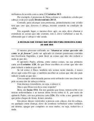 58
militamos de acordo com a carne 2 Coríntios 10/3.
Por exemplo, é promessa de Deus colocar o verdadeiro cristão por
cabeça e não por cauda Deuteronômio 28/13.
Contudo, para alcançar esta promessa, primeiramente este cristão
tem que crer que, deveras é cabeça, mesmo estando na condição de
calda.
Em segundo lugar, o mesmo deve agir, ou seja, deve chamar à
existência as coisas que não existem, isto é, deve verbalizar a sua fé,
afirmando que é cabeça e não cauda.
A ESCOLHA DAS COISAS QUE NÃO SÃO PARA REDUZIR A NADA
AS QUE SÃO
O mesmo processo utilizado no “chamar as coisas que não são
como se já fossem”, pode ser aplicado às demais promessas contidas
nas Escrituras Sagradas, e para fazer as coisas que não são reduzir a
nada as que são.
O apóstolo Paulo, afirma, entre outras coisas, na sua primeira
carta aos Coríntios 1/28, de que Deus escolheu as coisas que não são
para reduzir a nada as que são.
Se tal como é Deus, também nós somos neste mundo, é nosso
dever agir como Ele age, e também escolher as coisas que não são para
reduzir a nada as que são.
Um exemplo: determinada pessoa está sofrendo com um câncer de
pele ou uma dor de cabeça crônica.
Esta doença é manifesta, ou seja, o câncer é.
Mas o que Deus nos diz a esse respeito?
Bem, em Isaías 53/4, Ele nos garante que Jesus, tomou sobre si as
nossas enfermidades e as nossas dores levou sobre si. E, por meio do
apóstolo Pedro, em sua primeira carta 2/24, Ele volta a nos garantir de
que pelas chagas de Jesus, fomos curados.
Em posse desses versículos a pessoa com câncer, dor de cabeça,
ou qualquer outra doença, deve de contínuo verbalizar estas verdades
até deletar, apagar por completo os seus males, ou seja, reduzi-los a
nada.
 