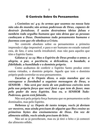 5
ÍNDICE
COTEÚDO ABERTO COM A CHAVE 1
-)ntrodução................................................................................
-Visão e Audição.........................................................................
-Pronto para ouvir, Tardio em Falar..........................................
-Controle Sobre os Pensamentos...............................................
-Controle Sobre as Situações.....................................................
-O Verbo.....................................................................................
-Sim, Sim, Não, Não....................................................................
-O Multiverso.............................................................................
-De Fé em Fé...............................................................................
-Pela Graça sois Salvos............................................................
-Se Tiverdes Fé...........................................................................
CONTEÚDO ABERTO COM A CHAVE 2
-Prefácio.....................................................................................
-Na Multidão de Palavras..........................................................
-Morte e Vida no Poder da Língua.............................................
-Palavras Ditas ao seu Tempo....................................................
-As Palavras Certas....................................................................
-A Falsidade da Boca..................................................................
-A Boca Pervertida.....................................................................
-Lábios Mentirosos....................................................................
-Precipitação no Falar...............................................................
-Lábios Falsos...........................................................................
-Boca Lisonjeira........................................................................
-Confissão Positiva...................................................................
-O Chamar as Coisas que Não São Como Se já Fossem...........
-A Escolha das Coisas que Não São para Reduzir a Nada as
que são.........................................................................................
 