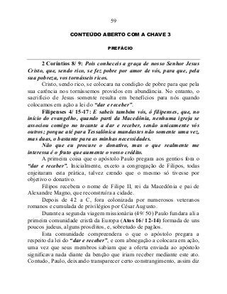 59
CONTEÚDO ABERTO COM A CHAVE 3
PREFÁCIO
2 Coríntios 8/ 9: Pois conheceis a graça de nosso Senhor Jesus
Cristo, que, sendo rico, se fez pobre por amor de vós, para que, pela
sua pobreza, vos tornásseis ricos.
Cristo, sendo rico, se colocara na condição de pobre para que pela
sua carência nos tornássemos providos em abundância. No entanto, o
sacrifício de Jesus somente resulta em benefícios para nós quando
colocamos em ação a lei do “dar e receber”.
Filipenses 4/ 15-17: E sabeis também vós, ó filipenses, que, no
início do evangelho, quando parti da Macedônia, nenhuma igreja se
associou comigo no tocante a dar e receber, senão unicamente vós
outros; porque até para Tessalônica mandastes não somente uma vez,
mas duas, o bastante para as minhas necessidades.
Não que eu procure o donativo, mas o que realmente me
interessa é o fruto que aumente o vosso crédito.
A primeira coisa que o apóstolo Paulo pregara aos gentios fora o
“dar e receber”. Inicialmente, exceto a congregação de Filipos, todas
enjeitaram esta prática, talvez crendo que o mesmo só tivesse por
objetivo o donativo.
Filipos recebera o nome de Filipe II, rei da Macedônia e pai de
Alexandre Magno, que reconstruíra a cidade.
Depois de 42 a C, fora colonizada por numerosos veteranos
romanos e cumulada de privilégios por César Augusto.
Durante a segunda viagem missionária (49/ 50) Paulo fundara ali a
primeira comunidade cristã da Europa (Atos 16/ 12-14) formada de uns
poucos judeus, alguns prosélitos, e, sobretudo de pagãos.
Esta comunidade compreendera o que o apóstolo pregara a
respeito da lei do “dar e receber”, e com abnegação a colocara em ação,
uma vez que seus membros sabiam que a oferta enviada ao apóstolo
significava nada diante da benção que iriam receber mediante este ato.
Contudo, Paulo, deixando transparecer certo constrangimento, assim diz
 
