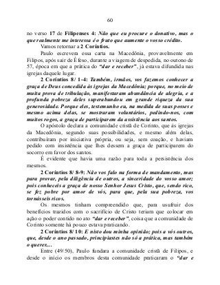 60
no verso 17 de Filipenses 4: Não que eu procure o donativo, mas o
que realmente me interessa é o fruto que aumente o vosso crédito.
Vamos retornar a 2 Coríntios.
Paulo escrevera essa carta na Macedônia, provavelmente em
Filipos, após sair de Éfeso, durante a viagem de despedida, no outono de
57, época em que a prática do “dar e receber”, já estava difundida nas
igrejas daquele lugar.
2 Coríntios 8/ 1-4: Também, irmãos, vos fazemos conhecer a
graça de Deus concedida às igrejas da Macedônia; porque, no meio de
muita prova de tribulação, manifestaram abundância de alegria, e a
profunda pobreza deles superabundou em grande riqueza da sua
generosidade. Porque eles, testemunho eu, na medida de suas posses e
mesmo acima delas, se mostraram voluntários, pedindo-nos, com
muitos rogos, a graça de participarem da assistência aos santos.
O apóstolo declara a comunidade cristã de Corinto, que às igrejas
da Macedônia, segundo suas possibilidades, e mesmo além delas,
contribuíram por iniciativa própria, ou seja, sem coação, e haviam
pedido com insistência que lhes dessem a graça de participarem do
socorro em favor dos santos.
É evidente que havia uma razão para toda a persistência dos
mesmos.
2 Coríntios 8/ 8-9: Não vos falo na forma de mandamento, mas
para provar, pela diligência de outros, a sinceridade do vosso amor;
pois conheceis a graça de nosso Senhor Jesus Cristo, que, sendo rico,
se fez pobre por amor de vós, para que, pela sua pobreza, vos
tornásseis ricos.
Os mesmos tinham compreendido que, para usufruir dos
benefícios trazidos com o sacrifício de Cristo teriam que colocar em
ação o poder contido no ato “dar e receber”, coisa que a comunidade de
Corinto somente há pouco estava praticando.
2 Coríntios 8/ 10: E nisto dou minha opinião; pois a vós outros,
que, desde o ano passado, principiastes não só a prática, mas também
o querer....
Entre (49/50), Paulo fundara a comunidade cristã de Filipos, e
desde o início os membros desta comunidade praticaram o “dar e
 