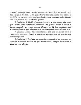 61
receber”, coisa posta em prática somente em torno de 6 anos mais tarde
pela igreja de Corinto, visto que 2 Coríntios fora escrita pelo apóstolo
em (57), e o mesmo assim declara: Desde o ano passado, principiastes
não só a prática, mas também o querer...
2 Coríntios 8/ 11-12: Completai, agora, a obra começada, para
que, assim como revelastes prontidão no querer, assim a leveis a
termo, segundo as vossas posses. Porque, se há boa vontade, será
aceita conforme o que o homem tem e não segundo o que ele não tem.
A igreja de Corinto havia manifestado presteza no querer, e Paulo
recomenda a mesma: Leveis a término o vosso querer, de acordo com
as vossas posses.
2 Coríntios 9/ 7: Cada um contribua segundo tiver proposto no
coração, não com tristeza ou por necessidade; porque Deus ama a
quem dá com alegria.
 
