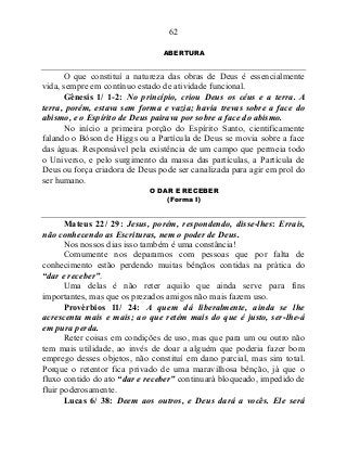 62
ABERTURA
O que constituí a natureza das obras de Deus é essencialmente
vida, sempre em contínuo estado de atividade funcional.
Gênesis 1/ 1-2: No princípio, criou Deus os céus e a terra. A
terra, porém, estava sem forma e vazia; havia trevas sobre a face do
abismo, e o Espírito de Deus pairava por sobre a face do abismo.
No início a primeira porção do Espírito Santo, cientificamente
falando o Bóson de Higgs ou a Partícula de Deus se movia sobre a face
das águas. Responsável pela existência de um campo que permeia todo
o Universo, e pelo surgimento da massa das partículas, a Partícula de
Deus ou força criadora de Deus pode ser canalizada para agir em prol do
ser humano.
O DAR E RECEBER
(Forma I)
Mateus 22/ 29: Jesus, porém, respondendo, disse-lhes: Errais,
não conhecendo as Escrituras, nem o poder de Deus.
Nos nossos dias isso também é uma constância!
Comumente nos deparamos com pessoas que por falta de
conhecimento estão perdendo muitas bênçãos contidas na prática do
“dar e receber”.
Uma delas é não reter aquilo que ainda serve para fins
importantes, mas que os prezados amigos não mais fazem uso.
Provérbios 11/ 24: A quem dá liberalmente, ainda se lhe
acrescenta mais e mais; ao que retém mais do que é justo, ser-lhe-á
em pura perda.
Reter coisas em condições de uso, mas que para um ou outro não
tem mais utilidade, ao invés de doar a alguém que poderia fazer bom
emprego desses objetos, não constituí em dano parcial, mas sim total.
Porque o retentor fica privado de uma maravilhosa bênção, já que o
fluxo contido do ato “dar e receber” continuará bloqueado, impedido de
fluir poderosamente.
Lucas 6/ 38: Deem aos outros, e Deus dará a vocês. Ele será
 