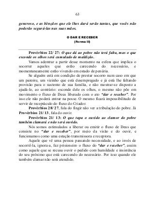 63
generoso, e as bênçãos que ele lhes dará serão tantas, que vocês não
poderão segurá-las nas suas mãos.
O DAR E RECEBER
(Forma II)
Provérbios 22/ 27: O que dá ao pobre não terá falta, mas o que
esconde os olhos será cumulado de maldição.
Vamos adentrar a partir desse momento na esfera que implica o
socorrer aqueles que estão carecendo do necessário, e
momentaneamente estão vivendo em estado de penúria.
Se alguém está em condição de prestar socorro num caso em que
um parente, um vizinho que está desempregado e já está lhe faltando
provisão para o sustento de sua família, e não mostrar-se disposto a
ajudá-lo, ao contrário: esconde dele os olhos, o mesmo não põe em
movimento o fluxo de Deus liberado com o ato “dar e receber”. Por
isso ele não poderá entrar na posse. O mesmo ficará impossibilitado de
servir de receptáculo do fluxo do Criador.
Provérbios 28/ 27, fala do fingir não ver a tribulação do pobre. Já
Provérbios 21/ 13, fala do ouvir.
Provérbios 21/ 13: O que tapa o ouvido ao clamor do pobre
também clamará e não será ouvido.
Nós somos estimulados a liberar ou emitir o fluxo de Deus que
consiste no “dar e receber”, por meio da visão e do ouvir, e
funcionamos como uma estação transmissora e receptora.
Aquele que vê uma pessoa passando necessidade, e ao invés de
socorrê-la, ignora-a, faz prisioneiro o fluxo do “dar e receber”, assim
como aquele que se recusa ouvir o pedido com humildade e insistência
do seu próximo que está carecendo do necessário. Por isso quando ele
também clamar não será atendido.
 