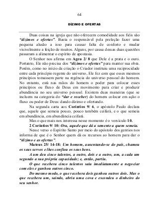 64
DÍZIMO E OFERTAS
Duas coisas na igreja que não oferecem comodidade aos fiéis são
“dízimos e ofertas”. Basta o responsável pela preleção fazer uma
pequena alusão a isso para causar falta de conforto e mudar
visivelmente a feição de muitos. Alguns, por causa dessas duas questões
passaram a alimentar o espírito de apostasia.
O Senhor nos afirma em Ageu 2/ 8 que Dele é a prata e o ouro.
Portanto, Ele não precisa dos “dízimos e ofertas” para manter sua obra.
Porém, como no início da criação o Criador instituiu uma reciprocidade
entre cada princípio regente do universo, Ele fez com que esses mesmos
princípios tomassem parte na regência do universo pessoal do homem.
No entanto, está nas mãos do homem o poder para colocar esses
princípios ou fluxo de Deus em movimento para criar e produzir
abundância no seu universo pessoal. Existem duas maneiras (que se
incluem na categoria do “dar e receber) do homem colocar em ação o
fluxo ou poder de Deus: dando dízimo e ofertando.
Na segunda carta aos Coríntios 9/ 6, o apóstolo Paulo declara
que, aquele que semeia pouco, pouco também ceifará, e o que semeia
em abundância, em abundância ceifará.
Mas o que mais nos interessa nesse momento é o versículo 10.
2 Coríntios 9/ 10: Ora, aquele que dá a semente a quem semeia.
Nesse verso o Espírito Santo por meio do apóstolo dos gentios nos
informa de que é o Senhor quem dá os recursos ao homem para dar o
“dízimo e as ofertas”.
Mateus 25/ 14-18: Um homem, ausentando-se do país, chamou
os seus servos e lhes confiou os seus bens.
A um deu cinco talentos, a outro, dois e a outro, um, a cada um
segundo a sua própria capacidade; e, então, partiu.
O que recebera cinco talentos saiu imediatamente a negociar
com eles e ganhou outros cinco.
Do mesmo modo, o que recebera dois ganhou outros dois. Mas o
que recebera um, saindo, abriu uma cova e escondeu o dinheiro do
seu senhor.
 