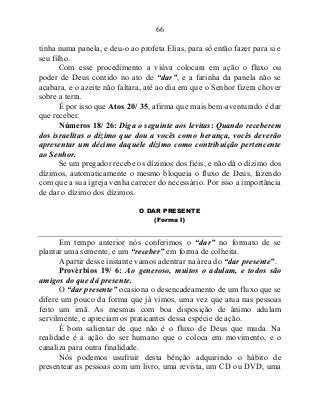 66
tinha numa panela, e deu-o ao profeta Elias, para só então fazer para si e
seu filho.
Com esse procedimento a viúva colocara em ação o fluxo ou
poder de Deus contido no ato de “dar”, e a farinha da panela não se
acabara, e o azeite não faltara, até ao dia em que o Senhor fizera chover
sobre a terra.
É por isso que Atos 20/ 35, afirma que mais bem-aventurado é dar
que receber.
Números 18/ 26: Diga o seguinte aos levitas: Quando receberem
dos israelitas o dízimo que dou a vocês como herança, vocês deverão
apresentar um décimo daquele dízimo como contribuição pertencente
ao Senhor.
Se um pregador recebe os dízimos dos fiéis, e não dá o dízimo dos
dízimos, automaticamente o mesmo bloqueia o fluxo de Deus, fazendo
com que a sua igreja venha carecer do necessário. Por isso a importância
de dar o dízimo dos dízimos.
O DAR PRESENTE
(Forma I)
Em tempo anterior nós conferimos o “dar” no formato de se
plantar uma semente, e um “receber” em forma de colheita.
A partir desse instante vamos adentrar na área do “dar presente”.
Provérbios 19/ 6: Ao generoso, muitos o adulam, e todos são
amigos do que dá presente.
O “dar presente” ocasiona o desencadeamento de um fluxo que se
difere um pouco da forma que já vimos, uma vez que atua nas pessoas
feito um imã. As mesmas com boa disposição de ânimo adulam
servilmente, e apreciam os praticantes dessa espécie de ação.
É bom salientar de que não é o fluxo de Deus que muda. Na
realidade é a ação do ser humano que o coloca em movimento, e o
canaliza para outra finalidade.
Nós podemos usufruir desta bênção adquirindo o hábito de
presentear as pessoas com um livro, uma revista, um CD ou DVD, uma
 