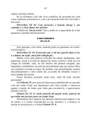 67
caneta, assim por diante...
Se no momento você não tiver condições de presenteá-los com
coisas materiais, presenteie-os, com o já esquecido bom dia, boa tarde e
boa noite.
Provérbios 18/ 16: Com presentes o homem alarga o seu
caminho e o eleva diante dos grandes.
O hábito de “dar presente” tem o poder ou a capacidade de evitar
pequenos e grandes aborrecimentos.
O DAR PRESENTE
(Forma II)
Este princípio, com efeito, também pode ser praticado em oculto:
sem divulgá-lo.
Provérbios 21/ 14: O presente que se dá em segredo abate a ira,
e a dádiva em sigilo, uma forte indignação.
Muitas vezes uma palavra colocada em tempo inadequado, sem
pretensão, excita à revolta de alguém do nosso convívio. Pode ser um
colega de trabalho, aula, ou até mesmo um parente chegado, que
magoamos verbalmente, ou com um procedimento que aos nossos olhos
era conforme a norma ou regra. No entanto, esse procedimento causara
descontentamento e ódio contra nós, ao ponto do ofendido recusar o
nosso pedido de escusas.
Como devemos proceder neste caso, onde há uma aversão
persistente?
Em Gênesis 32, por causa de desavenças estabelecidas no passado
com seu irmão Esaú, nos deparamos com Jacó orando, e temeroso
quanto a reação do irmão, que vinha para encontrá-lo, e quatrocentos
homens com ele.
Gênesis 32/ 13: E, tendo passado ali aquela noite, separou do
que tinha um presente para seu irmão Esaú.
Obviamente Jacó separou um presente material para aplacar a ira
do irmão, e o vemos correndo-lhe ao seu encontro, e o abraçar, se
arrojar ao seu pescoço, e o beijar Gênesis 33/ 4.
 