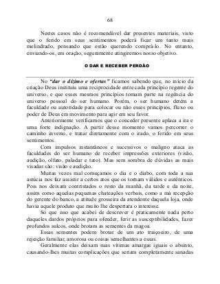 68
Nestes casos não é recomendável dar presentes materiais, visto
que o ferido em seus sentimentos poderá ficar um tanto mais
melindrado, pensando que estão querendo comprá-lo. No entanto,
enviando-os, em oração, seguramente atingiremos nosso objetivo.
O DAR E RECEBER PERDÃO
No “dar o dízimo e ofertas” ficamos sabendo que, no início da
criação Deus instituiu uma reciprocidade entre cada princípio regente do
universo, e que esses mesmos princípios tomam parte na regência do
universo pessoal do ser humano. Porém, o ser humano detém a
faculdade ou autoridade para colocar ou não esses princípios, fluxo ou
poder de Deus em movimento para agir em seu favor.
Anteriormente verificamos que o conceder presente aplaca a ira e
uma forte indignação. A partir desse momento vamos percorrer o
caminho inverso, e tratar diretamente com o irado, o ferido em seus
sentimentos.
Com impulsos instantâneos e sucessivos o maligno ataca as
faculdades do ser humano de receber impressões exteriores (visão,
audição, olfato, paladar e tato). Mas sem sombra de dúvidas as mais
visadas são: visão e audição.
Muitas vezes mal começamos o dia e o diabo, com toda a sua
astúcia nos faz assistir a certos atos que os tornam válidos e autênticos.
Pois nos deixam contristados o resto da manhã, da tarde e da noite,
assim como aquelas pequenas chateações verbais, como a má recepção
do gerente do banco, a atitude grosseira da atendente daquela loja, onde
havia aquele produto que muito lhe despertara o interesse.
Só que isso que acabei de descrever é praticamente nada perto
daqueles dardos próprios para ofender, ferir as susceptibilidades, fazer
profundos sulcos, onde brotam as sementes da magoa.
Essas sementes podem brotar de um ato traiçoeiro, de uma
rejeição familiar, amorosa ou coisas semelhantes a essas.
Geralmente elas deixam suas vítimas amargas iguais o absinto,
causando-lhes muitas complicações que seriam completamente sanadas
 