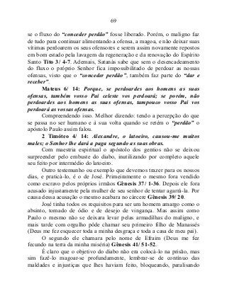 69
se o fluxo do “conceder perdão” fosse liberado. Porém, o maligno faz
de tudo para continuar alimentando a ofensa, a magoa, e não deixar suas
vítimas perdoarem os seus ofensores e serem assim novamente repostos
em bom estado pela lavagem da regeneração e da renovação do Espírito
Santo Tito 3/ 4-7. Ademais, Satanás sabe que sem o desencadeamento
do fluxo o próprio Senhor fica impossibilitado de perdoar as nossas
ofensas, visto que o “conceder perdão”, também faz parte do “dar e
receber”.
Mateus 6/ 14: Porque, se perdoardes aos homens as suas
ofensas, também vosso Pai celeste vos perdoará; se porém, não
perdoardes aos homens as suas ofensas, tampouco vosso Pai vos
perdoará as vossas ofensas.
Compreendendo isso. Melhor dizendo: tendo a percepção do que
se passa no ser humano e à sua volta quando se retém o “perdão” o
apóstolo Paulo assim falou.
2 Timóteo 4/ 14: Alexandre, o latoeiro, causou-me muitos
males; o Senhor lhe dará a paga segundo as suas obras.
Com maestria espiritual o apóstolo dos gentios não se deixou
surpreender pelo embuste do diabo, inutilizando por completo aquele
seu feito por intermédio do latoeiro.
Outro testemunho ou exemplo que devemos trazer para os nossos
dias, e praticá-lo, é o de José. Primeiramente o mesmo fora vendido
como escravo pelos próprios irmãos Gênesis 37/ 1-36. Depois ele fora
acusado injustamente pela mulher de seu senhor de tentar agarrá-la. Por
causa dessa acusação o mesmo acabara no cárcere Gênesis 39/ 20.
José tinha todos os requisitos para ser um homem amargo como o
absinto, tomado de ódio e de desejo de vingança. Mas assim como
Paulo o mesmo não se deixara levar pelas armadilhas do maligno, e
mais tarde com orgulho pôde chamar seu primeiro filho de Manassés
(Deus me fez esquecer toda a minha desgraça e toda a casa de meu pai).
O segundo ele chamara pelo nome de Efraim (Deus me fez
fecundo na terra da minha miséria) Gênesis 41/ 51-52.
É claro que o objetivo do diabo não era colocá-lo na prisão, mas
sim fazê-lo magoar-se profundamente, lembrar-se de contínuo das
maldades e injustiças que lhes haviam feito, bloqueando, paralisando
 