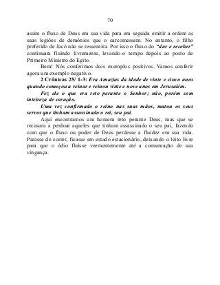 70
assim o fluxo de Deus em sua vida para em seguida emitir a ordem as
suas legiões de demônios que o carcomessem. No entanto, o filho
preferido de Jacó não se ressentira. Por isso o fluxo do “dar e receber”
continuara fluindo livremente, levando-o tempo depois ao posto de
Primeiro Ministro do Egito.
Bem! Nós conferimos dois exemplos positivos. Vamos conferir
agora um exemplo negativo.
2 Crônicas 25/ 1-3: Era Amazias da idade de vinte e cinco anos
quando começou a reinar e reinou vinte e nove anos em Jerusalém.
Fez ele o que era reto perante o Senhor; não, porém com
inteireza de coração.
Uma vez confirmado o reino nas suas mãos, matou os seus
servos que tinham assassinado o rei, seu pai.
Aqui encontramos um homem reto perante Deus, mas que se
recusara a perdoar aqueles que tinham assassinado o seu pai, fazendo
com que o fluxo ou poder de Deus perdesse a fluidez em sua vida.
Parasse de correr, ficasse em estado estacionário, deixando o leito livre
para que o ódio fluísse veementemente até a consumação de sua
vingança.
 