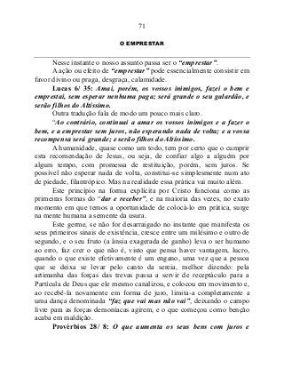 71
O EMPRESTAR
Nesse instante o nosso assunto passa ser o “emprestar”.
A ação ou efeito de “emprestar” pode essencialmente consistir em
favor divino ou praga, desgraça, calamidade.
Lucas 6/ 35: Amai, porém, os vossos inimigos, fazei o bem e
emprestai, sem esperar nenhuma paga; será grande o seu galardão, e
serão filhos do Altíssimo.
Outra tradução fala de modo um pouco mais claro.
“Ao contrário, continuai a amar os vossos inimigos e a fazer o
bem, e a emprestar sem juros, não esperando nada de volta; e a vossa
recompensa será grande; e serão filhos do Altíssimo.
A humanidade, quase como um todo, tem por certo que o cumprir
esta recomendação de Jesus, ou seja, de confiar algo a alguém por
algum tempo, com promessa de restituição, porém, sem juros. Se
possível não esperar nada de volta, constitui-se simplesmente num ato
de piedade, filantrópico. Mas na realidade essa prática vai muito além.
Este princípio na forma explícita por Cristo funciona como as
primeiras formas do “dar e receber”, e na maioria das vezes, no exato
momento em que temos a oportunidade de colocá-lo em prática, surge
na mente humana a semente da usura.
Este germe, se não for desarraigado no instante que manifesta os
seus primeiros sinais de existência, cresce entre um milésimo e outro de
segundo, e o seu fruto (a ânsia exagerada de ganho) leva o ser humano
ao erro, faz crer o que não é, visto que pensa haver vantagem, lucro,
quando o que existe efetivamente é um engano, uma vez que a pessoa
que se deixa se levar pelo canto da sereia, melhor dizendo: pela
artimanha das forças das trevas passa a servir de receptáculo para a
Partícula de Deus que ele mesmo canalizou, e colocou em movimento e,
ao recebê-la novamente em forma de juro, limita-a completamente a
uma dança denominada “faz que vai mas não vai”, deixando o campo
livre para as forças demoníacas agirem, e o que começou como benção
acaba em maldição.
Provérbios 28/ 8: O que aumenta os seus bens com juros e
 