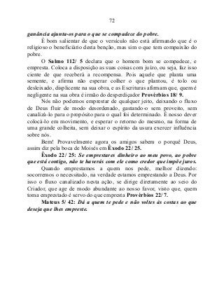 72
ganância ajunta-os para o que se compadece do pobre.
É bom salientar de que o versículo não está afirmando que é o
religioso o beneficiário desta benção, mas sim o que tem compaixão do
pobre.
O Salmo 112/ 5 declara que o homem bom se compadece, e
empresta. Coloca a disposição as suas coisas com juízo, ou seja, faz isso
ciente de que receberá a recompensa. Pois aquele que planta uma
semente, e afirma não esperar colher o que plantou, é tolo ou
desleixado, displicente na sua obra, e as Escrituras afirmam que, quem é
negligente na sua obra é irmão do desperdiçador Provérbios 18/ 9.
Nós não podemos emprestar de qualquer jeito, deixando o fluxo
de Deus fluir de modo desordenado, gastando-o sem proveito, sem
canalizá-lo para o propósito para o qual foi determinado. É nosso dever
colocá-lo em movimento, e esperar o retorno do mesmo, na forma de
uma grande colheita, sem deixar o espírito da usura exercer influência
sobre nós.
Bem! Provavelmente agora os amigos sabem o porquê Deus,
assim diz pela boca de Moisés em Êxodo 22/ 25.
Êxodo 22/ 25: Se emprestares dinheiro ao meu povo, ao pobre
que está contigo, não te haverás com ele como credor que impõe juros.
Quando emprestamos a quem nos pede, melhor dizendo:
socorremos o necessitado, na verdade estamos emprestando a Deus. Por
isso o fluxo canalizado nesta ação, se dirige diretamente ao seio do
Criador, que age de modo abundante ao nosso favor, visto que, quem
toma emprestado é servo do que empresta Provérbios 22/ 7.
Mateus 5/ 42: Dá a quem te pede e não voltes às costas ao que
deseja que lhes empreste.
 