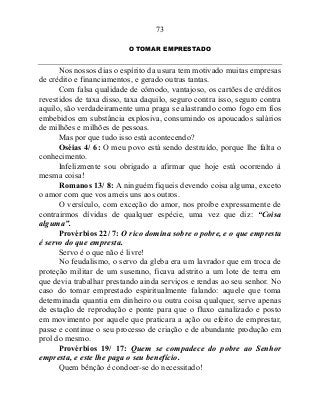 73
O TOMAR EMPRESTADO
Nos nossos dias o espírito da usura tem motivado muitas empresas
de crédito e financiamentos, e gerado outras tantas.
Com falsa qualidade de cômodo, vantajoso, os cartões de créditos
revestidos de taxa disso, taxa daquilo, seguro contra isso, seguro contra
aquilo, são verdadeiramente uma praga se alastrando como fogo em fios
embebidos em substância explosiva, consumindo os apoucados salários
de milhões e milhões de pessoas.
Mas por que tudo isso está acontecendo?
Oséias 4/ 6: O meu povo está sendo destruído, porque lhe falta o
conhecimento.
Infelizmente sou obrigado a afirmar que hoje está ocorrendo à
mesma coisa!
Romanos 13/ 8: A ninguém fiqueis devendo coisa alguma, exceto
o amor com que vos ameis uns aos outros.
O versículo, com exceção do amor, nos proíbe expressamente de
contrairmos dívidas de qualquer espécie, uma vez que diz: “Coisa
alguma”.
Provérbios 22/ 7: O rico domina sobre o pobre, e o que empresta
é servo do que empresta.
Servo é o que não é livre!
No feudalismo, o servo da gleba era um lavrador que em troca de
proteção militar de um suserano, ficava adstrito a um lote de terra em
que devia trabalhar prestando ainda serviços e rendas ao seu senhor. No
caso do tomar emprestado espiritualmente falando: aquele que toma
determinada quantia em dinheiro ou outra coisa qualquer, serve apenas
de estação de reprodução e ponte para que o fluxo canalizado e posto
em movimento por aquele que praticara a ação ou efeito de emprestar,
passe e continue o seu processo de criação e de abundante produção em
prol do mesmo.
Provérbios 19/ 17: Quem se compadece do pobre ao Senhor
empresta, e este lhe paga o seu benefício.
Quem bênção é condoer-se do necessitado!
 