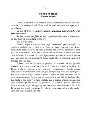 74
O DAR E RECEBER
(Forma Verbal)
O “dar e receber” também funciona eficazmente de modo verbal,
ou seja, o fluxo ou poder de Deus também pode ser canalizado por meio
da palavra.
Lucas 10/ 5-6: Ao entrares numa casa, dizei antes de tudo: Paz
seja nesta casa!
Se houver ali um filho da paz, repousará sobre ele a vossa paz;
se não houver, ela voltará sobre vós.
Isso é coisa séria!
Quando digo a alguém “paz seja convosco”, por exemplo, eu
canalizo verbalmente o poder de Deus, e faço com que esse fluxo
canalizado para esse fim, deveras, derrame paz sobre os mesmos, e uma
paz que é manifesta. Essa paz faz com que eu mesmo também desfrute
dela por meio dos outros. E como é gostoso se aproximar de uma pessoa
que tem uma paz manifesta. O lugar onde ela se encontra sempre é
tomado por essa paz.
É bom ressaltar de que as pessoas do mundo, na sua grande
maioria, sem terem consciência da lei do “dar e receber”, e do fluxo de
Deus, também praticam esse princípio verbalmente e dando coisas
materiais com êxito total, uma vez que para praticá-lo não há restrições.
Por isso tanto o ímpio, como o justo, o praticam com sucesso. Ou os
amigos pensam que é a toa que as pessoas têm por hábito dar bom dia,
boa tarde e boa noite? É bem verdade que a grande maioria pensa que
esse hábito é apenas um ato de gentileza, ou coisa do gênero. Eles não
têm a mínima noção de que na verdade estão canalizando o fluxo de
Deus, que retornará em forma de colheita, trazendo a eles um bom dia,
uma boa tarde e uma boa noite.
 