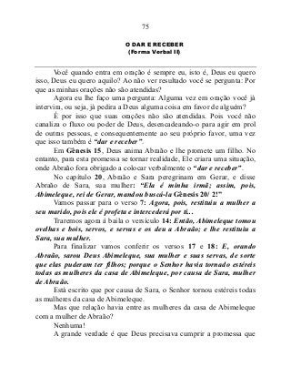 75
O DAR E RECEBER
(Forma Verbal II)
Você quando entra em oração é sempre eu, isto é, Deus eu quero
isso, Deus eu quero aquilo? Ao não ver resultado você se pergunta: Por
que as minhas orações não são atendidas?
Agora eu lhe faço uma pergunta: Alguma vez em oração você já
intervira, ou seja, já pedira a Deus alguma coisa em favor de alguém?
É por isso que suas orações não são atendidas. Pois você não
canaliza o fluxo ou poder de Deus, desencadeando-o para agir em prol
de outras pessoas, e consequentemente ao seu próprio favor, uma vez
que isso também é “dar e receber”.
Em Gênesis 15, Deus anima Abraão e lhe promete um filho. No
entanto, para esta promessa se tornar realidade, Ele criara uma situação,
onde Abraão fora obrigado a colocar verbalmente o “dar e receber”.
No capítulo 20, Abraão e Sara peregrinam em Gerar, e disse
Abraão de Sara, sua mulher: “Ela é minha irmã; assim, pois,
Abimeleque, rei de Gerar, mandou buscá-la Gênesis 20/ 2!”
Vamos passar para o verso 7: Agora, pois, restituiu a mulher a
seu marido, pois ele é profeta e intercederá por ti...
Traremos agora à baila o versículo 14: Então, Abimeleque tomou
ovelhas e bois, servos, e servas e os deu a Abraão; e lhe restituiu a
Sara, sua mulher.
Para finalizar vamos conferir os versos 17 e 18: E, orando
Abraão, sarou Deus Abimeleque, sua mulher e suas servas, de sorte
que elas puderam ter filhos; porque o Senhor havia tornado estéreis
todas as mulheres da casa de Abimeleque, por causa de Sara, mulher
de Abraão.
Está escrito que por causa de Sara, o Senhor tornou estéreis todas
as mulheres da casa de Abimeleque.
Mas que relação havia entre as mulheres da casa de Abimeleque
com a mulher de Abraão?
Nenhuma!
A grande verdade é que Deus precisava cumprir a promessa que
 