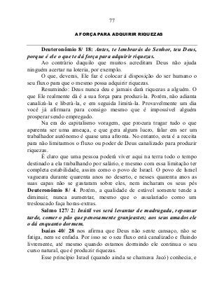 77
A FORÇA PARA ADQUIRIR RIQUEZAS
Deuteronômio 8/ 18: Antes, te lembrarás do Senhor, teu Deus,
porque é ele o que te dá força para adquirir riquezas.
Ao contrário daquilo que muitos acreditam Deus não ajuda
ninguém acertar na loteria, por exemplo.
O que, deveras, Ele faz é colocar à disposição do ser humano o
seu fluxo para que o mesmo possa adquirir riquezas.
Resumindo: Deus nunca deu e jamais dará riquezas a alguém. O
que Ele realmente dá é a sua força para produzi-la. Porém, não adianta
canalizá-la e liberá-la, e em seguida limitá-la. Provavelmente um dia
você já afirmara para consigo mesmo que é impossível alguém
prosperar sendo empregado.
Na era do capitalismo voragem, que procura tragar tudo o que
aparenta ser uma ameaça, e que gera algum lucro, falar em ser um
trabalhador autônomo é quase uma afronta. No entanto, esta é a receita
para não limitarmos o fluxo ou poder de Deus canalizado para produzir
riquezas.
É claro que uma pessoa poderá viver aqui na terra todo o tempo
destinado a ela trabalhando por salário, e mesmo com essa limitação ter
completa estabilidade, assim como o povo de Israel. O povo de Israel
vagueara durante quarenta anos no deserto, e nesses quarenta anos as
suas capas não se gastaram sobre eles, nem incharam os seus pés
Deuteronômio 8/ 4. Porém, a qualidade de estável somente tende a
diminuir, nunca aumentar, mesmo que o assalariado como um
tresloucado faça horas-extras.
Salmo 127/ 2: Inútil vos será levantar de madrugada, repousar
tarde, comer o pão que penosamente granjeastes; aos seus amados ele
o dá enquanto dormem.
Isaías 40/ 28 nos afirma que Deus não sente cansaço, não se
fatiga, nem se enfada. Por isso se o seu fluxo está canalizado e fluindo
livremente, até mesmo quando estamos dormindo ele continua o seu
curso natural, que é produzir riquezas.
Esse princípio Israel (quando ainda se chamava Jacó) conhecia, e
 