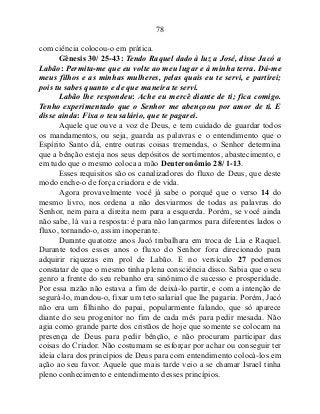 78
com ciência colocou-o em prática.
Gênesis 30/ 25-43: Tendo Raquel dado à luz a José, disse Jacó a
Labão: Permita-me que eu volte ao meu lugar e à minha terra. Dá-me
meus filhos e as minhas mulheres, pelas quais eu te servi, e partirei;
pois tu sabes quanto e de que maneira te servi.
Labão lhe respondeu: Ache eu mercê diante de ti; fica comigo.
Tenho experimentado que o Senhor me abençoou por amor de ti. E
disse ainda: Fixa o teu salário, que te pagarei.
Aquele que ouve a voz de Deus, e tem cuidado de guardar todos
os mandamentos, ou seja, guarda as palavras e o entendimento que o
Espírito Santo dá, entre outras coisas tremendas, o Senhor determina
que a bênção esteja nos seus depósitos de sortimentos, abastecimento, e
em tudo que o mesmo coloca a mão Deuteronômio 28/ 1-13.
Esses requisitos são os canalizadores do fluxo de Deus, que deste
modo enche-o de força criadora e de vida.
Agora provavelmente você já sabe o porquê que o verso 14 do
mesmo livro, nos ordena a não desviarmos de todas as palavras do
Senhor, nem para a direita nem para a esquerda. Porém, se você ainda
não sabe, lá vai a resposta: é para não lançarmos para diferentes lados o
fluxo, tornando-o, assim inoperante.
Durante quatorze anos Jacó trabalhara em troca de Lia e Raquel.
Durante todos esses anos o fluxo do Senhor fora direcionado para
adquirir riquezas em prol de Labão. E no versículo 27 podemos
constatar de que o mesmo tinha plena consciência disso. Sabia que o seu
genro a frente do seu rebanho era sinônimo de sucesso e prosperidade.
Por essa razão não estava a fim de deixá-lo partir, e com a intenção de
segurá-lo, mandou-o, fixar um teto salarial que lhe pagaria. Porém, Jacó
não era um filhinho do papai, popularmente falando, que só aparece
diante do seu progenitor no fim de cada mês para pedir mesada. Não
agia como grande parte dos cristãos de hoje que somente se colocam na
presença de Deus para pedir bênção, e não procuram participar das
coisas do Criador. Não costumam se esforçar por achar ou conseguir ter
ideia clara dos princípios de Deus para com entendimento colocá-los em
ação ao seu favor. Aquele que mais tarde veio a se chamar Israel tinha
pleno conhecimento e entendimento desses princípios.
 