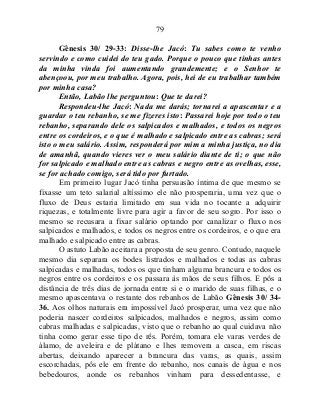 79
Gênesis 30/ 29-33: Disse-lhe Jacó: Tu sabes como te venho
servindo e como cuidei do teu gado. Porque o pouco que tinhas antes
da minha vinda foi aumentando grandemente; e o Senhor te
abençoou, por meu trabalho. Agora, pois, hei de eu trabalhar também
por minha casa?
Então, Labão lhe perguntou: Que te darei?
Respondeu-lhe Jacó: Nada me darás; tornarei a apascentar e a
guardar o teu rebanho, se me fizeres isto: Passarei hoje por todo o teu
rebanho, separando dele os salpicados e malhados, e todos os negros
entre os cordeiros, e o que é malhado e salpicado entre as cabras; será
isto o meu salário. Assim, responderá por mim a minha justiça, no dia
de amanhã, quando vieres ver o meu salário diante de ti; o que não
for salpicado e malhado entre as cabras e negro entre as ovelhas, esse,
se for achado comigo, será tido por furtado.
Em primeiro lugar Jacó tinha persuasão íntima de que mesmo se
fixasse um teto salarial altíssimo ele não prosperaria, uma vez que o
fluxo de Deus estaria limitado em sua vida no tocante a adquirir
riquezas, e totalmente livre para agir a favor de seu sogro. Por isso o
mesmo se recusara a fixar salário optando por canalizar o fluxo nos
salpicados e malhados, e todos os negros entre os cordeiros, e o que era
malhado e salpicado entre as cabras.
O astuto Labão aceitara a proposta de seu genro. Contudo, naquele
mesmo dia separara os bodes listrados e malhados e todas as cabras
salpicadas e malhadas, todos os que tinham alguma brancura e todos os
negros entre os cordeiros e os passara às mãos de seus filhos. E pôs a
distância de três dias de jornada entre si e o marido de suas filhas, e o
mesmo apascentava o restante dos rebanhos de Labão Gênesis 30/ 34-
36. Aos olhos naturais era impossível Jacó prosperar, uma vez que não
poderia nascer cordeiros salpicados, malhados e negros, assim como
cabras malhadas e salpicadas, visto que o rebanho ao qual cuidava não
tinha como gerar esse tipo de rês. Porém, tomara ele varas verdes de
álamo, de aveleira e de plátano e lhes removera a casca, em riscas
abertas, deixando aparecer a brancura das varas, as quais, assim
escorchadas, pôs ele em frente do rebanho, nos canais de água e nos
bebedouros, aonde os rebanhos vinham para dessedentasse, e
 