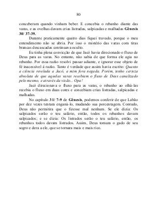 80
conceberam quando vinham beber. E concebia o rebanho diante das
varas, e as ovelhas davam crias listradas, salpicadas e malhadas Gênesis
30/ 37-39.
Durante praticamente quatro dias fiquei travado, porque o meu
entendimento não se abria. Por isso o mistério das varas com tiras
brancas descascadas continuava oculto.
Eu tinha plena convicção de que Jacó havia direcionado o fluxo de
Deus para as varas. No entanto, não sabia de que forma ele agia no
rebanho. Por essa razão resolvi passar adiante, e ignorar esse objeto de
fé inacessível à razão. Tanto é verdade que assim havia escrito: Quanto
a ciência revelada a Jacó, a mim fora negada. Porém, tenho certeza
absoluta de que aquelas varas recebiam o fluxo de Deus canalizado
pelo mesmo, e através da visão... Opa!
Jacó direcionava o fluxo para as varas, o rebanho ao olhá-las
recebia o fluxo em duas cores e concebiam crias listradas, salpicadas e
malhadas.
No capítulo 31/ 7-9 de Gênesis, podemos conferir de que Labão
por dez vezes tentara enganá-lo, mudando sua porcentagem. Contudo,
Deus não permitira que o fizesse mal nenhum. Se ele dizia: Os
salpicados serão o teu salário, então, todos os rebanhos davam
salpicados; e se dizia: Os listrados serão o teu salário, então, os
rebanhos todos davam listrados. Assim, Deus tomara o gado de seu
sogro e dera a ele, que se tornara mais e mais rico.
 