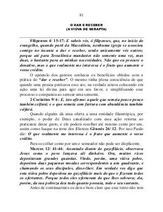 81
O DAR E RECEBER
(A VIÚVA DE SERAPTA)
Filipenses 4/ 15-17: E sabeis vós, ó filipenses, que, no início do
evangelho, quando parti da Macedônia, nenhuma igreja se associou
comigo no tocante a dar e receber, senão unicamente vós outros;
porque até para Tessalônica mandastes não somente uma vez, mas
duas, o bastante para as minhas necessidades. Não que eu procure o
donativo, mas o que realmente me interessa é o fruto que aumente o
vosso crédito.
O apóstolo dos gentios conhecia os benefícios obtidos com a
prática do “dar e receber”. O mesmo tinha plena consciência de que
quando uma pessoa praticava esse ato, na verdade estava colocando em
ação uma lei divina para agir em seu favor, e simplificando esse
processo o comparara ao semear uma semente.
2 Coríntios 9/ 6: E, isto afirmo: aquele que semeia pouco pouco
também ceifará; e o que semeia com fartura com abundância também
ceifará.
Quando alguém dá uma oferta a uma entidade filantrópica, por
exemplo, o poder de Deus canalizado com essa ação retorna ao
praticante desse gesto, e ele poderá recolher até mesmo cento por um,
assim como Isaque na terra dos filisteus Gênesis 26/ 12. Por isso Paulo
diz: O que realmente me interessa é o fruto que aumente o vosso
crédito.
Para se colher cento por um o semeador não pode ser displicente.
Marcos 12/ 41-44: Assentado diante do gazofilácio, observava
Jesus como o povo lançava ali dinheiro. Ora, muitos ricos
depositavam grandes quantias. Vindo, porém, uma viúva pobre,
depositou duas pequenas moedas correspondentes a um quadrante, e
chamando os seus discípulos, disse-lhes: Em verdade vos digo que
esta viúva pobre depositou no gazofilácio mais do que o fizeram todos
os ofertantes. Porque todos eles ofertaram do que lhes sobrava; ela,
porém, da sua pobreza deu tudo quanto possuía, todo o seu sustento.
Antes de continuarmos eu deixo bem claro que esse texto não tem
 