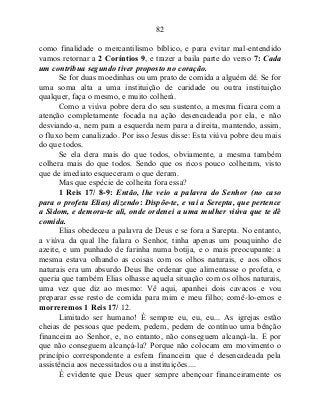 82
como finalidade o mercantilismo bíblico, e para evitar mal-entendido
vamos retornar a 2 Coríntios 9, e trazer a baila parte do verso 7: Cada
um contribua segundo tiver proposto no coração.
Se for duas moedinhas ou um prato de comida a alguém dê. Se for
uma soma alta a uma instituição de caridade ou outra instituição
qualquer, faça o mesmo, e muito colherá.
Como a viúva pobre dera do seu sustento, a mesma ficara com a
atenção completamente focada na ação desencadeada por ela, e não
desviando-a, nem para a esquerda nem para a direita, mantendo, assim,
o fluxo bem canalizado. Por isso Jesus disse: Esta viúva pobre deu mais
do que todos.
Se ela dera mais do que todos, obviamente, a mesma também
colhera mais do que todos. Sendo que os ricos pouco colheram, visto
que de imediato esqueceram o que deram.
Mas que espécie de colheita fora essa?
1 Reis 17/ 8-9: Então, lhe veio a palavra do Senhor (no caso
para o profeta Elias) dizendo: Dispõe-te, e vai a Serepta, que pertence
a Sidom, e demora-te ali, onde ordenei a uma mulher viúva que te dê
comida.
Elias obedeceu a palavra de Deus e se fora a Sarepta. No entanto,
a viúva da qual lhe falara o Senhor, tinha apenas um pouquinho de
azeite, e um punhado de farinha numa botija, e o mais preocupante: a
mesma estava olhando as coisas com os olhos naturais, e aos olhos
naturais era um absurdo Deus lhe ordenar que alimentasse o profeta, e
queria que também Elias olhasse aquela situação com os olhos naturais,
uma vez que diz ao mesmo: Vê aqui, apanhei dois cavacos e vou
preparar esse resto de comida para mim e meu filho; comê-lo-emos e
morreremos 1 Reis 17/ 12.
Limitado ser humano! É sempre eu, eu, eu... As igrejas estão
cheias de pessoas que pedem, pedem, pedem de contínuo uma bênção
financeira ao Senhor, e, no entanto, não conseguem alcançá-la. E por
que não conseguem alcançá-la? Porque não colocam em movimento o
princípio correspondente a esfera financeira que é desencadeada pela
assistência aos necessitados ou a instituições....
É evidente que Deus quer sempre abençoar financeiramente os
 