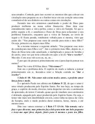 83
seus amados. Contudo, para isso ocorrer os mesmos têm que colocar em
circulação uma pequena ou se o Senhor tocar em seu coração uma soma
considerável de seu dinheiro ou outras coisas em circulação.
Fazendo isso nós estaremos canalizando o poder de Deus para
produzir melhoras na nossa esfera financeira. Deus dera esse
entendimento tanto a viúva pobre, como a viúva de Sarepta. Só que a
pobre seguira a fé, e canalizara o fluxo de Deus para solucionar o seu
problema financeiro, enquanto que a viúva de Sarepta, ao invés de
seguir a fé ficara parada, totalmente voltada para si mesma, visto que
assim diz: “Vou preparar esse resto de comida para mim e meu filho!”
Ou seja, primeiro eu, depois meu filho.
Se a mesma tomasse a seguinte atitude: “Vou preparar esse resto
de comida para meu filho e eu!”. Isto é, primeiro meu filho, depois eu, o
fluxo de Deus teria sido canalizado, e multiplicado o pouco de farinha e
de azeite, uma vez que teria colocado em ação a lei do “dar e receber”.
Mas não. Com essa viúva era eu, eu, eu...
E por que ela pensava primeiramente em si para depois pensar nos
outros?
Bem! No verso 13 Elias disse: “Não temas!”
Este era o problema dela. O espírito do medo a induzia a pensar
primeiramente em si, fazendo-a reter a bênção contida no “dar e
receber”.
1 João 4/ 18: Não amor não existe medo; antes, o perfeito amor
lança fora o medo.
E o apóstolo Paulo nos afirma em Gálatas 5/ 22, de que o amor é
uma virtude producente pelo Espírito Santo. Por isso hoje, no tempo da
graça, o espírito do medo, deveras, tenta despertar em nós o sentimento
de apreensão, de temor. Contudo, quase que de imediato esse sentimento
é deletado, apagado pelo amor produzido pelo Espírito Santo. Ou seja, o
temor não mais tem durabilidade em nós, como tinha na época da viúva
de Sarepta, onde o medo poderia durar minutos, horas, meses, e até
mesmo anos.
Dito isso vamos retornar a 1 Reis 17/ 13-16: Não temais; vai e
faze o que disseste; mas primeiro faze dele para mim um bolo pequeno
e traze-mo aqui fora; depois, farás para ti mesma e para teu filho.
 