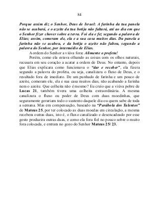 84
Porque assim diz o Senhor, Deus de Israel: A farinha da tua panela
não se acabará, e o azeite da tua botija não faltará, até ao dia em que
o Senhor fizer chover sobre a terra. Foi ela e fez segundo a palavra de
Elias; assim, comeram ele, ela e a sua casa muitos dias. Da panela a
farinha não se acabou, e da botija o azeite não faltou, segundo a
palavra do Senhor, por intermédio de Elias.
A ordem do Senhor a viúva fora: Alimente o profeta!
Porém, como ela estava olhando as coisas com os olhos naturais,
recusara em seu coração a acatar a ordem de Deus. No entanto, depois
que Elias explicara como funcionava o “dar e receber”, ela fizera
segundo a palavra do profeta, ou seja, canalizara o fluxo de Deus, e o
resultado fora de imediato. De um punhado de farinha e um pouco de
azeite, comeram ele, ela e sua casa muitos dias, não acabando a farinha
nem o azeite. Que colheita não é mesmo? Eu creio que a viúva pobre de
Lucas 21, também tivera uma colheita extraordinária. A mesma
canalizara o fluxo ou poder de Deus com duas moedinhas, que
seguramente gerariam todo o sustento daquele dia ou quem sabe de toda
a semana. Mas em compensação, baseado na “Parábola dos Talentos”
de Mateus 25, por ter colocado as duas moedas em circulação, a mesma
recebera outras duas, isto é, o fluxo canalizado e desencadeado por esse
gesto produzira outras duas, e como ela fora fiel no pouco sobre o muito
fora colocada, e entrara no gozo do Senhor Mateus 25/ 23.
 
