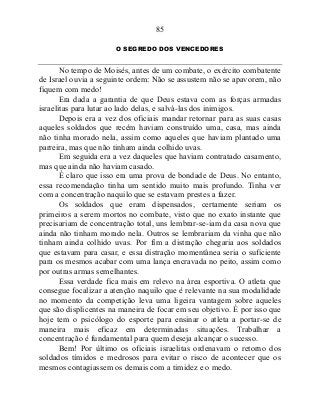 85
O SEGREDO DOS VENCEDORES
No tempo de Moisés, antes de um combate, o exército combatente
de Israel ouvia a seguinte ordem: Não se assustem não se apavorem, não
fiquem com medo!
Era dada a garantia de que Deus estava com as forças armadas
israelitas para lutar ao lado delas, e salvá-las dos inimigos.
Depois era a vez dos oficiais mandar retornar para as suas casas
aqueles soldados que recém haviam construído uma, casa, mas ainda
não tinha morado nela, assim como aqueles que haviam plantado uma
parreira, mas que não tinham ainda colhido uvas.
Em seguida era a vez daqueles que haviam contratado casamento,
mas que ainda não haviam casado.
É claro que isso era uma prova de bondade de Deus. No entanto,
essa recomendação tinha um sentido muito mais profundo. Tinha ver
com a concentração naquilo que se estavam prestes a fazer.
Os soldados que eram dispensados, certamente seriam os
primeiros a serem mortos no combate, visto que no exato instante que
precisariam de concentração total, uns lembrar-se-iam da casa nova que
ainda não tinham morado nela. Outros se lembrariam da vinha que não
tinham ainda colhido uvas. Por fim a distração chegaria aos soldados
que estavam para casar, e essa distração momentânea seria o suficiente
para os mesmos acabar com uma lança encravada no peito, assim como
por outras armas semelhantes.
Essa verdade fica mais em relevo na área esportiva. O atleta que
consegue focalizar a atenção naquilo que é relevante na sua modalidade
no momento da competição leva uma ligeira vantagem sobre aqueles
que são displicentes na maneira de focar em seu objetivo. É por isso que
hoje tem o psicólogo do esporte para ensinar o atleta a portar-se de
maneira mais eficaz em determinadas situações. Trabalhar a
concentração é fundamental para quem deseja alcançar o sucesso.
Bem! Por último os oficiais israelitas ordenavam o retorno dos
soldados tímidos e medrosos para evitar o risco de acontecer que os
mesmos contagiassem os demais com a timidez e o medo.
 