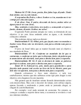 86
Mateus 14/ 27-30: Jesus, porém, lhes falou logo, dizendo: Tende
bom ânimo, sou eu, não temais.
E respondeu-lhe Pedro, e disse: Senhor se é tu, mandas-me ir ter
contigo por cima das águas.
E ele disse: Vem. E pedro, descendo do barco, andou sobre as
águas para ir ter com Jesus.
Mas, sentindo o vento forte, teve medo; e, começando a ir para o
fundo, clamou, dizendo: Senhor, me salva!
O apóstolo Pedro prestara atenção no vento, se distraindo do seu
objetivo: ir ter com Jesus andando sobre as águas, e de imediato
começara a afundar.
Não podemos deixar nada nos distrair.
Deuteronômio 5/ 32: Olhai, pois, que façais como vos mandou o
Senhor vosso Deus; não vos desviareis, nem para a direita nem para a
esquerda.
O povo de Israel tinha que se manter focando num só objetivo:
nos mandado de Deus.
Deuteronômio 17/ 11: Conforme ao mandado da lei que te
ensinarem, e conforme ao juízo que te disseram, farás; da palavra que
te anunciarem não desviará, nem para a direita nem para a esquerda.
Deuteronômio 28/ 14: E não te desviará de todas as palavras
que hoje te ordeno, nem para a direita nem para a esquerda.
Josué 23/ 6: Esforçai-vos, pois, muito para guardardes e para
fazerdes tudo quanto está escrito no livro da lei de Moisés; para que
dele não vos aparteis, nem para a direita nem para a esquerda.
Quando colocamos o foco num objetivo, e nele nos
estabelecemos, mesmo que não saibamos como agir para chegar a esse
objetivo, nós chegamos lá com maestria.
Não garanto que de imediato saíram fazendo determinadas coisas
com desenvoltura. Mas com o decorrer do tempo, sem esforço algum,
apenas focando e analisando o ponto onde se pretende chegar, se
chegará lá com brilhantismo.
Por exemplo: você nada entende de economia. No entanto, se
começar a estudar a respeito desse tema, a economia se revelará a você
nos mínimos detalhes.
 