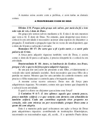 87
A mesma coisa ocorre com a política, e com todas as demais
coisas.
A PROSPERIDADE É DOM DE DEUS
Efésios 2/ 8: Porque pela graça sois salvos, por meio da fé; e isto
não vem de vós, é dom de Deus.
De graça nós somos salvos mediante a fé. E não é de nós mesmos
que vem a fé. É dom de Deus. No entanto, para despertar esse dom e
colocá-lo em atividade é necessário acionar uma espécie de disjuntor: a
pregação. É mediante a pregação (que faz às vezes de um disjuntor), que
o dom da fé para a salvação é ativado.
Romanos 10/ 17: De sorte que a fé é pelo ouvir, e o ouvir pela
palavra de Cristo.
A força para adquirir riquezas também vem de Deus, e assim
como o dom da fé para a salvação, é preciso despertá-la e colocá-la em
atividade.
Deuteronômio 8/ 18: Antes, te lembrarás do Senhor, teu Deus,
porque é ele o que te dá força para adquirir riquezas.
Se um pai der um carro de presente a um filho, evidentemente o
veículo não sairá andando sozinho. Será necessário que esse filho de a
partida no motor. Mesmo que for um carrinho de controle-remoto: será
preciso o filho manusear o controle para o brinquedo andar.
A mesma coisa ocorre conosco. Deus nos dá força para
adquirirmos riquezas. No entanto, somos nós que temos que despertá-la
e colocá-la em atividade.
E qual é a chave ou disjuntor que aciona essa força?
2 Coríntios 9/ 6-7: E isto afirmo: aquele que semeia pouco,
pouco também ceifará; e o que semeia com fartura com abundância
também ceifará. Cada um contribua segundo tiver proposto no
coração, não com tristeza ou por necessidade; porque Deus ama a
quem dá com alegria.
Esta é a maneira pela qual colocamos em ação a força de Deus
para adquirirmos riquezas: contribuindo às instituições filantrópicas,
socorrendo os necessitados aqui, ali, acolá... E o apóstolo Paulo deixa
 