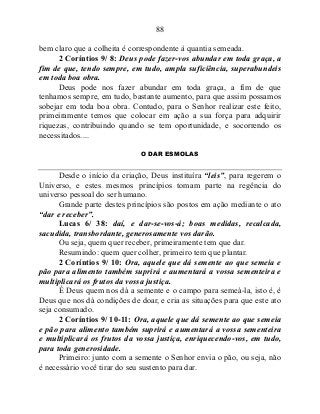 88
bem claro que a colheita é correspondente à quantia semeada.
2 Coríntios 9/ 8: Deus pode fazer-vos abundar em toda graça, a
fim de que, tendo sempre, em tudo, ampla suficiência, superabundeis
em toda boa obra.
Deus pode nos fazer abundar em toda graça, a fim de que
tenhamos sempre, em tudo, bastante aumento, para que assim possamos
sobejar em toda boa obra. Contudo, para o Senhor realizar este feito,
primeiramente temos que colocar em ação a sua força para adquirir
riquezas, contribuindo quando se tem oportunidade, e socorrendo os
necessitados....
O DAR ESMOLAS
Desde o início da criação, Deus instituíra “leis”, para regerem o
Universo, e estes mesmos princípios tomam parte na regência do
universo pessoal do ser humano.
Grande parte destes princípios são postos em ação mediante o ato
“dar e receber”.
Lucas 6/ 38: daí, e dar-se-vos-á; boas medidas, recalcada,
sacudida, transbordante, generosamente vos darão.
Ou seja, quem quer receber, primeiramente tem que dar.
Resumindo: quem quer colher, primeiro tem que plantar.
2 Coríntios 9/ 10: Ora, aquele que dá semente ao que semeia e
pão para alimento também suprirá e aumentará a vossa sementeira e
multiplicará os frutos da vossa justiça.
É Deus quem nos dá a semente e o campo para semeá-la, isto é, é
Deus que nos dá condições de doar, e cria as situações para que este ato
seja consumado.
2 Coríntios 9/ 10-11: Ora, aquele que dá semente ao que semeia
e pão para alimento também suprirá e aumentará a vossa sementeira
e multiplicará os frutos da vossa justiça, enriquecendo-vos, em tudo,
para toda generosidade.
Primeiro: junto com a semente o Senhor envia o pão, ou seja, não
é necessário você tirar do seu sustento para dar.
 