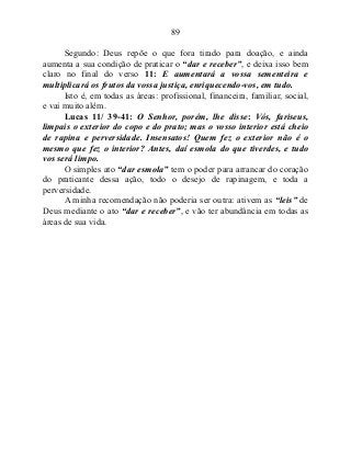 89
Segundo: Deus repõe o que fora tirado para doação, e ainda
aumenta a sua condição de praticar o “dar e receber”, e deixa isso bem
claro no final do verso 11: E aumentará a vossa sementeira e
multiplicará os frutos da vossa justiça, enriquecendo-vos, em tudo.
Isto é, em todas as áreas: profissional, financeira, familiar, social,
e vai muito além.
Lucas 11/ 39-41: O Senhor, porém, lhe disse: Vós, fariseus,
limpais o exterior do copo e do prato; mas o vosso interior está cheio
de rapina e perversidade. Insensatos! Quem fez o exterior não é o
mesmo que fez o interior? Antes, daí esmola do que tiverdes, e tudo
vos será limpo.
O simples ato “dar esmola” tem o poder para arrancar do coração
do praticante dessa ação, todo o desejo de rapinagem, e toda a
perversidade.
A minha recomendação não poderia ser outra: ativem as “leis” de
Deus mediante o ato “dar e receber”, e vão ter abundância em todas as
áreas de sua vida.
 