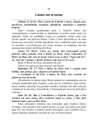 90
É DANDO QUE SE RECEBE
Gálatas 5/ 22-23: Mas o fruto do Espírito é amor, alegria, paz,
paciência, amabilidade, bondade, fidelidade, mansidão e domínio
próprio.
Estas virtudes producentes pelo o Espírito Santo são
extraordinárias, e tanto podem se manifestar no pobre, assim como no
abastado. Tanto no analfabeto como no estudado, assim como nos
jovens quanto nas pessoas idosas. Como é bom aproximar-se de uma
pessoa que tem estas virtudes manifestas. Até o ambiente onde a mesma
se encontra é envolvido por ela. Estas virtudes, na realidade, são um
aumento dos limites do Reino de Deus.
Lucas 17/ 20-21: Certa vez, tendo sido interrogado pelos
fariseus sobre quando viria o Reino de Deus, Jesus respondeu: O
Reino de Deus não vem de modo visível, nem se dirá: “Aqui está ele”,
ou “Lá está”; porque o Reino de Deus está entre [73] vocês.
Bem! O Reino de Deus está dentro de nós!
Vamos ver agora em que consiste este Reino.
Romanos 14/ 17: Pois o Reino de Deus não é comida nem
bebida, mas justiça, paz e alegria no Espírito Santo.
1 Coríntios 4/ 20: Pois o Reino de Deus não consiste de
palavras, mas de poder.
Obviamente os limites deste Reino podem ser aumentados com as
virtudes produzidas pelo Espírito, coisa que já conferimos logo acima.
Estas virtudes fazem de nós grandes cristãos, contudo, elas não colocam
comida em nossa mesa. Esta bênção é alcançada por meio de princípios
externos.
João 14/ 26: Mas o Conselheiro, o Espírito Santo, que o Pai
enviará em meu nome, lhes ensinará todas as coisas e lhes fará
lembrar tudo o que eu lhes disse.
Estes princípios externos são ensinados pelo Espírito Santo.
Contudo, esta iniciativa deve partir de nós, ou seja, nós temos que pedir
para Ele nos ensinar a respeito destes princípios, caso contrário nós e
nossas famílias estaremos em área de risco na esfera física.
 